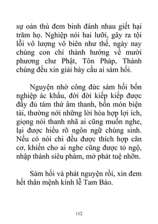 sự oán thù đem binh đánh nhau giết hại
trăm họ. Nghiệp nói hai lưỡi, gây ra tội
lỗi vô lượng vô biên như thế, ngày nay
chúng con chí thành hướng về mười
phương chư Phật, Tôn Pháp, Thánh
chúng đều xin giải bày cầu ai sám hối.
Nguyện nhờ công đức sám hối bốn
nghiệp ác khẩu, đời đời kiếp kiếp được
đầy đủ tám thứ âm thanh, bốn món biện
tài, thường nới những lời hòa hợp lợi ích,
giọng nói thanh nhã ai cũng muốn nghe,
lại được hiểu rõ ngôn ngữ chúng sinh.
Nếu có nói chi đều được thích hợp căn
cơ, khiến cho ai nghe cũng được tỏ ngộ,
nhập thánh siêu phàm, mở phát tuệ nhỡn.
Sám hối và phát nguyện rồi, xin đem
hết thân mệnh kính lễ Tam Bảo.
112
 