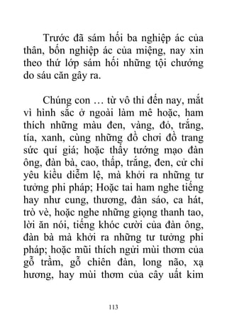 Trước đã sám hối ba nghiệp ác của
thân, bốn nghiệp ác của miệng, nay xin
theo thứ lớp sám hối những tội chướng
do sáu căn gây ra.
Chúng con … từ vô thỉ đến nay, mắt
vì hình sắc ở ngoài làm mê hoặc, ham
thích những màu đen, vàng, đỏ, trắng,
tía, xanh, cùng những đồ chơi đồ trang
sức quí giá; hoặc thấy tướng mạo đàn
ông, đàn bà, cao, thấp, trắng, đen, cử chỉ
yêu kiều diễm lệ, mà khởi ra những tư
tưởng phi pháp; Hoặc tai ham nghe tiếng
hay như cung, thương, đàn sáo, ca hát,
trò vè, hoặc nghe những giọng thanh tao,
lời ăn nói, tiếng khóc cười của đàn ông,
đàn bà mà khởi ra những tư tưởng phi
pháp; hoặc mũi thích ngửi mùi thơm của
gỗ trầm, gỗ chiên đàn, long não, xạ
hương, hay mùi thơm của cây uất kim
113
 