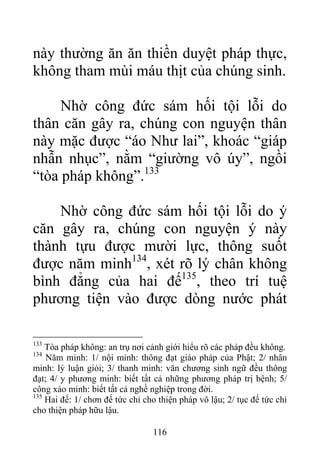 này thường ăn ăn thiền duyệt pháp thực,
không tham mùi máu thịt của chúng sinh.
Nhờ công đức sám hối tội lỗi do
thân căn gây ra, chúng con nguyện thân
này mặc được “áo Như lai”, khoác “giáp
nhẫn nhục”, nằm “giường vô úy”, ngồi
“tòa pháp không”.133
Nhờ công đức sám hối tội lỗi do ý
căn gây ra, chúng con nguyện ý này
thành tựu được mười lực, thông suốt
được năm minh134
, xét rõ lý chân không
bình đẳng của hai đế135
, theo trí tuệ
phương tiện vào được dòng nước phát
133
Tòa pháp không: an trụ nơi cảnh giới hiểu rõ các pháp đều không.
134
Năm minh: 1/ nội minh: thông đạt giáo pháp của Phật; 2/ nhân
minh: lý luận giỏi; 3/ thanh minh: văn chương sinh ngữ đều thông
đạt; 4/ y phương minh: biết tất cả những phương pháp trị bệnh; 5/
công xảo minh: biết tất cả nghề nghiệp trong đời.
135
Hai đế: 1/ chơn đế tức chỉ cho thiện pháp vô lậu; 2/ tục đế tức chỉ
cho thiện pháp hữu lậu.
116
 