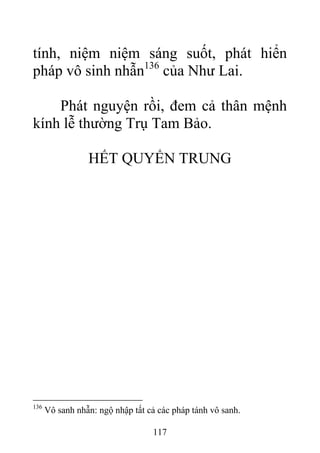 tính, niệm niệm sáng suốt, phát hiển
pháp vô sinh nhẫn136
của Như Lai.
Phát nguyện rồi, đem cả thân mệnh
kính lễ thường Trụ Tam Bảo.
HẾT QUYỂN TRUNG
136
Vô sanh nhẫn: ngộ nhập tất cả các pháp tánh vô sanh.
117
 