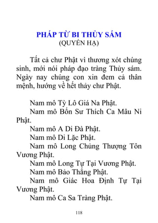 PHÁP TỪ BI THỦY SÁM
(QUYỂN HẠ)
Tất cả chư Phật vì thương xót chúng
sinh, mới nói pháp đạo tràng Thủy sám.
Ngày nay chúng con xin đem cả thân
mệnh, hướng về hết thảy chư Phật.
Nam mô Tỳ Lô Giá Na Phật.
Nam mô Bổn Sư Thích Ca Mâu Ni
Phật.
Nam mô A Di Đà Phật.
Nam mô Di Lặc Phật.
Nam mô Long Chủng Thượng Tôn
Vương Phật.
Nam mô Long Tự Tại Vương Phật.
Nam mô Bảo Thắng Phật.
Nam mô Giác Hoa Định Tự Tại
Vương Phật.
Nam mô Ca Sa Tràng Phật.
118
 