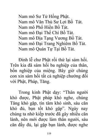Nam mô Sư Tử Hống Phật.
Nam mô Văn Thù Sư Lợi Bồ Tát.
Nam mô Phổ Hiền Bồ Tát.
Nam mô Đại Thế Chí Bồ Tát.
Nam mô Địa Tạng Vương Bồ Tát.
Nam mô Đại Trang Nghiêm Bồ Tát.
Nam mô Quán Tự Tại Bồ Tát.
Đỉnh lễ chư Phật rồi thứ lại sám hối.
Trên kia đã sám hối ba nghiệp của thân,
bốn nghiệp của miệng. Bây giờ chúng
con xin sám hối tất cả nghiệp chướng đối
với Phật, Pháp, Tăng.
Trong kinh Phật dạy: “Thân người
khó được, Phật pháp khó nghe, chúng
Tăng khó gặp, tín tâm khó sinh, sáu căn
khó đủ, bạn tốt khó gặp”. Ngày nay
chúng ta nhờ kiếp trước đã gây nhiều căn
lành, nên mới được làm thân người, sáu
căn đầy đủ, lại gặp bạn lành, được nghe
119
 