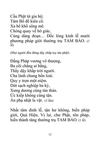 Cầu Phật từ gia hộ;
Tâm Bồ đề kiên cố.
Xa bể khổ sông mê.
Chóng quay về bờ giác.
Cúng dàng đoạn… Dốc lòng kính lễ mười
phương pháp giới thường trụ TAM BẢO. (1
lễ)
(Mọi người đều đứng dậy chắp tay tán phật)
Đấng Pháp vương vô thượng,
Ba cõi chẳng ai bằng,
Thầy dậy khắp trời người.
Cha lành chung bốn loài.
Quy y trọn một niệm.
Dứt sạch nghiệp ba kỳ,
Xưng dương cùng tán thán.
Ức kiếp không cùng tận.
Án phạ nhật la vật. (3 lần)
Nhất tâm đỉnh lễ, tận hư không, biến pháp
giới, Quá Hiện, Vị lai, chư Phật, tôn pháp,
hiền thánh tăng thường trụ TAM BẢO. (1 lễ)
12
 