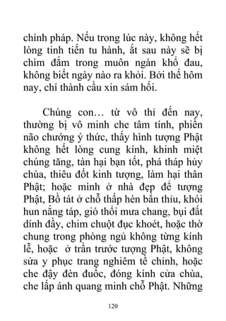 chính pháp. Nếu trong lúc này, không hết
lòng tinh tiến tu hành, ắt sau này sẽ bị
chìm đắm trong muôn ngàn khổ đau,
không biết ngày nào ra khỏi. Bởi thế hôm
nay, chí thành cầu xin sám hối.
Chúng con… từ vô thỉ đến nay,
thường bị vô minh che tâm tính, phiền
não chướng ý thức, thấy hình tượng Phật
không hết lòng cung kính, khinh miệt
chúng tăng, tàn hại bạn tốt, phá tháp hủy
chùa, thiêu đốt kinh tượng, làm hại thân
Phật; hoặc mình ở nhà đẹp để tượng
Phật, Bồ tát ở chỗ thấp hèn bẩn thỉu, khói
hun nắng táp, gió thổi mưa chang, bụi đất
dính đầy, chim chuột đục khoét, hoặc thờ
chung trong phòng ngủ không từng kính
lễ, hoặc ở trần trước tượng Phật, không
sửa y phục trang nghiêm tề chỉnh, hoặc
che đậy đèn đuốc, đóng kính cửa chùa,
che lấp ánh quang minh chỗ Phật. Những
120
 