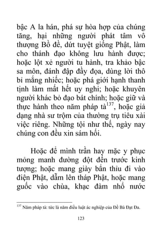 bậc A la hán, phá sự hòa hợp của chúng
tăng, hại những người phát tâm vô
thượng Bồ đề, dứt tuyệt giống Phật, làm
cho thánh đạo không lưu hành được;
hoặc lột xẻ người tu hành, tra khảo bậc
sa môn, đánh đập đầy đọa, dùng lời thô
bỉ mắng nhiếc; hoặc phá giới hạnh thanh
tịnh làm mất hết uy nghi; hoặc khuyên
người khác bỏ đạo bát chính; hoặc giữ và
thực hành theo năm pháp tà137
, hoặc giả
dạng nhà sư trộm của thường trụ tiêu xài
việc riêng. Những tội như thế, ngày nay
chúng con đều xin sám hối.
Hoặc để mình trần hay mặc y phục
mỏng manh đường đột đến trước kinh
tượng; hoặc mang giày bẩn thỉu đi vào
điện Phật, dẫm lên tháp Phật, hoặc mang
guốc vào chùa, khạc đàm nhổ nước
137
Năm pháp tà: tức là năm điều luật ác nghiệp của Đề Bà Đạt Đa.
123
 