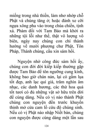miếng trong nhà thiền, làm nhơ nhớp chỗ
Phật và chúng tăng ở; hoặc đánh xe cỡi
ngựa xông pha vào trong chùa chiền, tịnh
xá. Phàm đối với Tam Bảo mà khởi ra
những tội lỗi như thế, thật vô lượng vô
biên, ngày nay chúng con chí thành
hướng về mười phương chư Phật, Tôn
Pháp, Thánh chúng, cầu xin sám hối.
Nguyện nhờ công đức sám hối ấy,
chúng con đời đời kiếp kiếp thường gặp
được Tam Bảo để tôn ngưỡng cung kính,
không bao giờ chán nản, lại có gấm lụa
tốt đẹp, anh lạc quí giá, trăm nghìn âm
nhạc, các danh hương, các thứ hoa quả
tốt tươi có đủ những vật sở hữu trên đời
để cúng dàng. Nếu có vị nào thành Phật
chúng con nguyện đến trước khuyến
thỉnh mở cửa cam lồ cứu độ chúng sinh.
Nếu có vị Phật nào nhập Niết bàn, chúng
con nguyện được cúng dàng một lần sau
124
 