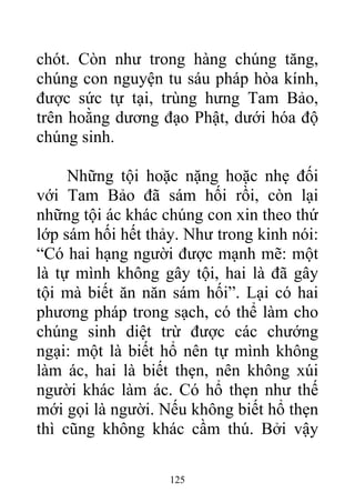 chót. Còn như trong hàng chúng tăng,
chúng con nguyện tu sáu pháp hòa kính,
được sức tự tại, trùng hưng Tam Bảo,
trên hoằng dương đạo Phật, dưới hóa độ
chúng sinh.
Những tội hoặc nặng hoặc nhẹ đối
với Tam Bảo đã sám hối rồi, còn lại
những tội ác khác chúng con xin theo thứ
lớp sám hối hết thảy. Như trong kinh nói:
“Có hai hạng người được mạnh mẽ: một
là tự mình không gây tội, hai là đã gây
tội mà biết ăn năn sám hối”. Lại có hai
phương pháp trong sạch, có thể làm cho
chúng sinh diệt trừ được các chướng
ngại: một là biết hổ nên tự mình không
làm ác, hai là biết thẹn, nên không xúi
người khác làm ác. Có hổ thẹn như thế
mới gọi là người. Nếu không biết hổ thẹn
thì cũng không khác cầm thú. Bởi vậy
125
 