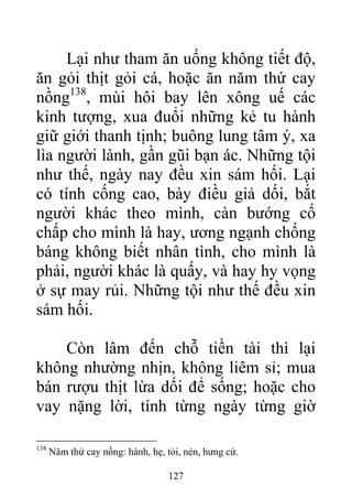 Lại như tham ăn uống không tiết độ,
ăn gỏi thịt gỏi cá, hoặc ăn năm thứ cay
nồng138
, mùi hôi bay lên xông uế các
kinh tượng, xua đuổi những kẻ tu hành
giữ giới thanh tịnh; buông lung tâm ý, xa
lìa người lành, gần gũi bạn ác. Những tội
như thế, ngày nay đều xin sám hối. Lại
có tính cống cao, bày điều giả dối, bắt
người khác theo mình, càn bướng cố
chấp cho mình là hay, ương ngạnh chống
báng không biết nhân tình, cho mình là
phải, người khác là quấy, và hay hy vọng
ở sự may rủi. Những tội như thế đều xin
sám hối.
Còn lâm đến chỗ tiền tài thì lại
không nhường nhịn, không liêm sỉ; mua
bán rượu thịt lừa dối để sống; hoặc cho
vay nặng lời, tính từng ngày từng giờ
138
Năm thứ cay nồng: hành, hẹ, tỏi, nén, hưng cừ.
127
 