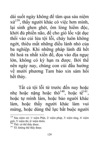 dài suốt ngày không để tâm qua sáu niệm
xứ139
, thấy người khác có việc hơn mình,
lại sinh ghen ghét, ôm lòng hiểm độc,
khởi đủ phiền não, để cho gió lốc vật dục
thổi vào củi lửa tội lỗi, cháy luôn không
ngớt, thiêu mất những điều lành nhỏ của
ba nghiệp. Khi những pháp lành đã hết
thì hoá ra nhất xiển đề, đọa vào địa ngục
lớn, không có kỳ hạn ra được. Bởi thế
nên ngày nay, chúng con cúi đầu hướng
về mười phương Tam bảo xin sám hối
hết thảy.
Tất cả tội lỗi từ trước đến nay hoặc
nhẹ hoặc nặng hoặc thô140
, hoặc tế141
,
hoặc tự mình làm, hoặc bảo người khác
làm, hoặc thấy người khác làm vui
mừng, hoặc dùng thế lực bắt buộc người
139
Sáu niệm xứ: 1/ niệm Phật, 2/ niệm pháp, 3/ niệm tăng, 4/ niệm
giới, 5/ niệm thí, 6/ niệm thiên.
140
Thô: có thể thấy được.
141
Tế: không thể thấy được.
129
 