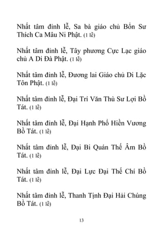 Nhất tâm đỉnh lễ, Sa bà giáo chủ Bổn Sư
Thích Ca Mâu Ni Phật. (1 lễ)
Nhất tâm đỉnh lễ, Tây phương Cực Lạc giáo
chủ A Di Đà Phật. (1 lễ)
Nhất tâm đỉnh lễ, Đương lai Giáo chủ Di Lặc
Tôn Phật. (1 lễ)
Nhất tâm đỉnh lễ, Đại Trí Văn Thù Sư Lợi Bồ
Tát. (1 lễ)
Nhất tâm đỉnh lễ, Đại Hạnh Phổ Hiền Vương
Bồ Tát. (1 lễ)
Nhất tâm đỉnh lễ, Đại Bi Quán Thế Âm Bồ
Tát. (1 lễ)
Nhất tâm đỉnh lễ, Đại Lực Đại Thế Chí Bồ
Tát. (1 lễ)
Nhất tâm đỉnh lễ, Thanh Tịnh Đại Hải Chúng
Bồ Tát. (1 lễ)
13
 