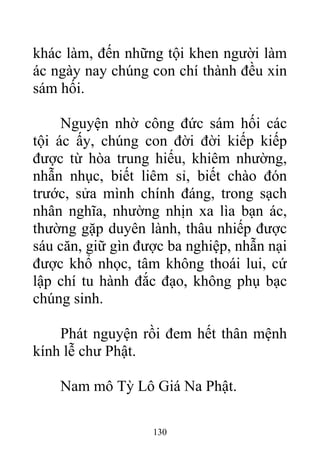 khác làm, đến những tội khen người làm
ác ngày nay chúng con chí thành đều xin
sám hối.
Nguyện nhờ công đức sám hối các
tội ác ấy, chúng con đời đời kiếp kiếp
được từ hòa trung hiếu, khiêm nhường,
nhẫn nhục, biết liêm sỉ, biết chào đón
trước, sửa mình chính đáng, trong sạch
nhân nghĩa, nhường nhịn xa lìa bạn ác,
thường gặp duyên lành, thâu nhiếp được
sáu căn, giữ gìn được ba nghiệp, nhẫn nại
được khổ nhọc, tâm không thoái lui, cứ
lập chí tu hành đắc đạo, không phụ bạc
chúng sinh.
Phát nguyện rồi đem hết thân mệnh
kính lễ chư Phật.
Nam mô Tỳ Lô Giá Na Phật.
130
 