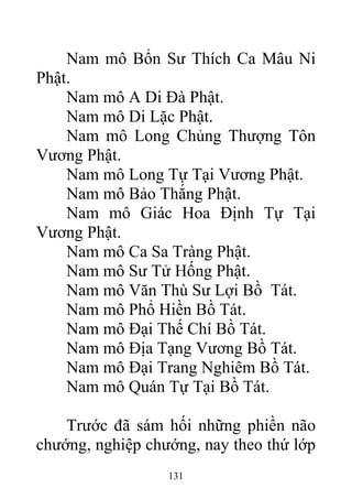 Nam mô Bổn Sư Thích Ca Mâu Ni
Phật.
Nam mô A Di Đà Phật.
Nam mô Di Lặc Phật.
Nam mô Long Chủng Thượng Tôn
Vương Phật.
Nam mô Long Tự Tại Vương Phật.
Nam mô Bảo Thắng Phật.
Nam mô Giác Hoa Định Tự Tại
Vương Phật.
Nam mô Ca Sa Tràng Phật.
Nam mô Sư Tử Hống Phật.
Nam mô Văn Thù Sư Lợi Bồ Tát.
Nam mô Phổ Hiền Bồ Tát.
Nam mô Đại Thế Chí Bồ Tát.
Nam mô Địa Tạng Vương Bồ Tát.
Nam mô Đại Trang Nghiêm Bồ Tát.
Nam mô Quán Tự Tại Bồ Tát.
Trước đã sám hối những phiền não
chướng, nghiệp chướng, nay theo thứ lớp
131
 