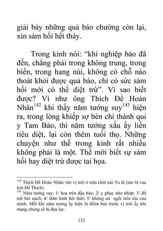 giải bày những quả báo chướng còn lại,
xin sám hối hết thảy.
Trong kinh nói: “khi nghiệp báo đã
đến, chẳng phải trong không trung, trong
biển, trong hang núi, không có chỗ nào
thoát khỏi được quả báo, chỉ có sức sám
hối mới có thể diệt trừ”. Vì sao biết
được? Vì như ông Thích Đề Hoàn
Nhân142
khi thấy năm tướng suy143
hiện
ra, trong lòng khiếp sợ bèn chí thành qui
y Tam Bảo, thì năm tướng xấu ấy liền
tiêu diệt, lại còn thêm tuổi thọ. Những
chuyện như thế trong kinh rất nhiều
không phải là một. Thế mới biết sự sám
hối hay diệt trừ được tai họa.
142
Thích Đề Hoàn Nhân: tên vị trời ở trên chót núi Tu di (tức là vua
trời Đế Thích).
143
Năm tướng suy: 1/ hoa trên đầu héo; 2/ y phục nhơ nhớp; 3/ đổ
mồ hôi nách; 4/ thân hình hôi thối; 5/ không ưa ngồi trên tòa của
mình. Mỗi khi năm tướng ấy hiện là điềm báo trước vị trời ấy khi
mạng chung sẽ bị đọa lạc.
132
 