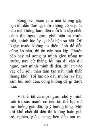 Song kẻ phàm phu nếu không gặp
bạn tốt dẫn đường, thời không có việc ác
nào mà không làm, đến mỗi khi sắp chết,
cảnh địa ngục gớm ghê hiện ra trước
mắt, chính lúc ấy lại hối hận sợ hãi. Ôi!
Ngày trước không tu điều lành để đến
cùng ăn năn, thì ăn năn sao kịp. Phước
báo hay tai ương tự mình gieo trồng từ
trước, nay cứ thẳng lối mà đi vào địa
ngục, một mình mình đi đến, để lăn vào
vạc dầu sôi, thân tâm tan nát, tinh thần
thống khổ. Tới lúc đó dầu muốn lạy hay
sám hối một câu, cũng không dễ gì được
nữa.
Vì thế, tất cả mọi người chớ ỷ mình
tuổi trẻ sức mạnh có tiền tài thế lực mà
lười biếng giải đãi, tự ý buông lung. Một
khi khổ chết đã đến thì không luận già,
trẻ, nghèo, giàu, sang, hèn đều tan ma
133
 