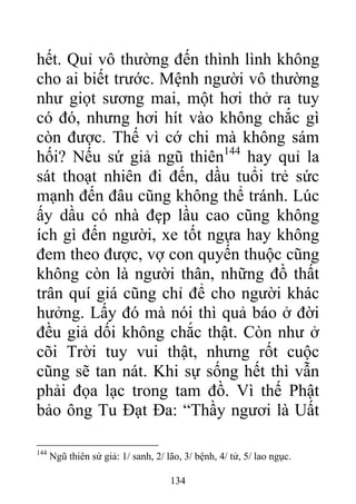 hết. Quỉ vô thường đến thình lình không
cho ai biết trước. Mệnh người vô thường
như giọt sương mai, một hơi thở ra tuy
có đó, nhưng hơi hít vào không chắc gì
còn được. Thế vì cớ chi mà không sám
hối? Nếu sứ giả ngũ thiên144
hay quỉ la
sát thoạt nhiên đi đến, dầu tuổi trẻ sức
mạnh đến đâu cũng không thể tránh. Lúc
ấy dầu có nhà đẹp lầu cao cũng không
ích gì đến người, xe tốt ngựa hay không
đem theo được, vợ con quyến thuộc cũng
không còn là người thân, những đồ thất
trân quí giá cũng chỉ để cho người khác
hưởng. Lấy đó mà nói thì quả báo ở đời
đều giả dối không chắc thật. Còn như ở
cõi Trời tuy vui thật, nhưng rốt cuộc
cũng sẽ tan nát. Khi sự sống hết thì vẫn
phải đọa lạc trong tam đồ. Vì thế Phật
bảo ông Tu Đạt Đa: “Thầy ngươi là Uất
144
Ngũ thiên sứ giả: 1/ sanh, 2/ lão, 3/ bệnh, 4/ tử, 5/ lao ngục.
134
 