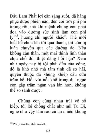 Đầu Lam Phất lợi căn sáng suốt, đã hàng
phục được phiền não, đến cõi trời phi phi
tưởng rồi, mà khi mệnh chung còn phải
đọa vào đường súc sinh làm con phi
ly145
, huống chi người khác”. Thế mới
biết hễ chưa lên tới quả thánh, thì còn bị
luân chuyển qua các đường ác. Nếu
không cẩn thận, một mai thình lình thân
chịu chỗ đó, thiệt đáng hối hận? Xem
như ngày nay bị tội phải đến cửa công,
đó là khổ nhỏ mà tâm tình đã sợ hãi,
quyến thuộc đã khủng khiếp cầu cứu
trăm bề. Đối với nỗi khổ trong địa ngục
còn gấp trăm ngàn vạn lần hơn, không
thể so sánh được.
Chúng con cùng nhau trải vô số
kiếp, tội lỗi chồng chất như núi Tu Di,
nghe như vậy làm sao cứ an nhiên không
145
Phi ly: một loài chồn có cánh.
135
 