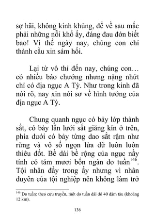 sợ hãi, không kinh khủng, để về sau mắc
phải những nỗi khổ ấy, đáng đau đớn biết
bao! Vì thế ngày nay, chúng con chí
thành cầu xin sám hối.
Lại từ vô thỉ đến nay, chúng con…
có nhiều báo chướng nhưng nặng nhứt
chỉ có địa ngục A Tỳ. Như trong kinh đã
nói rõ, nay xin nói sơ về hình tướng của
địa ngục A Tỳ.
Chung quanh ngục có bảy lớp thành
sắt, có bảy lần lưới sắt giăng kín ở trên,
phía dưới có bảy từng dao sắt rậm như
rừng và vô số ngọn lửa dữ luôn luôn
thiêu đốt. Bề dài bề rộng của ngục nầy
tính có tám mươi bốn ngàn do tuần146
.
Tội nhân đầy trong ấy nhưng vì nhân
duyên của tội nghiệp nên không làm trở
146
Do tuần: theo cựu truyền, một do tuần dài độ 40 dặm tàu (khoảng
12 km).
136
 