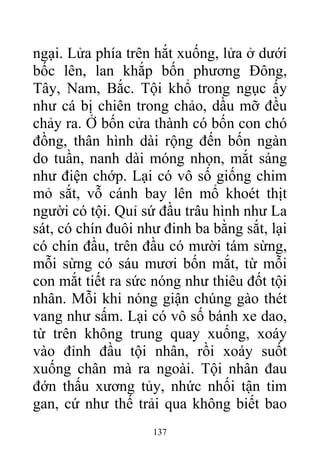 ngại. Lửa phía trên hắt xuống, lửa ở dưới
bốc lên, lan khắp bốn phương Đông,
Tây, Nam, Bắc. Tội khổ trong ngục ấy
như cá bị chiên trong chảo, dầu mỡ đều
chảy ra. Ở bốn cửa thành có bốn con chó
đồng, thân hình dài rộng đến bốn ngàn
do tuần, nanh dài móng nhọn, mắt sáng
như điện chớp. Lại có vô số giống chim
mỏ sắt, vỗ cánh bay lên mổ khoét thịt
người có tội. Quỉ sứ đầu trâu hình như La
sát, có chín đuôi như đinh ba bằng sắt, lại
có chín đầu, trên đầu có mười tám sừng,
mỗi sừng có sáu mươi bốn mắt, từ mỗi
con mắt tiết ra sức nóng như thiêu đốt tội
nhân. Mỗi khi nóng giận chúng gào thét
vang như sấm. Lại có vô số bánh xe dao,
từ trên không trung quay xuống, xoáy
vào đỉnh đầu tội nhân, rồi xoáy suốt
xuống chân mà ra ngoài. Tội nhân đau
đớn thấu xương tủy, nhức nhối tận tim
gan, cứ như thế trải qua không biết bao
137
 