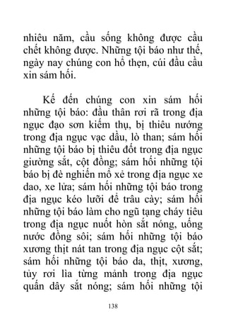 nhiêu năm, cầu sống không được cầu
chết không được. Những tội báo như thế,
ngày nay chúng con hổ thẹn, cúi đầu cầu
xin sám hối.
Kế đến chúng con xin sám hối
những tội báo: đầu thân rơi rã trong địa
ngục đạo sơn kiếm thụ, bị thiêu nướng
trong địa ngục vạc dầu, lò than; sám hối
những tội báo bị thiêu đốt trong địa ngục
giường sắt, cột đồng; sám hối những tội
báo bị đè nghiến mổ xẻ trong địa ngục xe
dao, xe lửa; sám hối những tội báo trong
địa ngục kéo lưỡi để trâu cày; sám hối
những tội báo làm cho ngũ tạng cháy tiêu
trong địa ngục nuốt hòn sắt nóng, uống
nước đồng sôi; sám hối những tội báo
xương thịt nát tan trong địa ngục cột sắt;
sám hối những tội báo da, thịt, xương,
tủy rơi lìa từng mảnh trong địa ngục
quấn dây sắt nóng; sám hối những tội
138
 