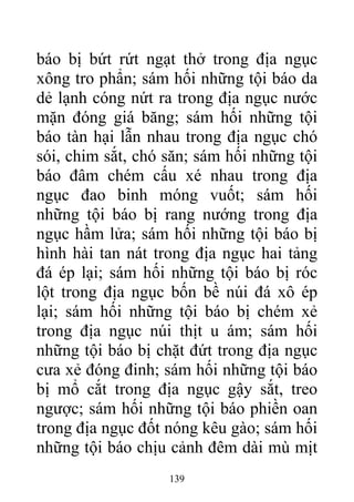 báo bị bứt rứt ngạt thở trong địa ngục
xông tro phẩn; sám hối những tội báo da
dẻ lạnh cóng nứt ra trong địa ngục nước
mặn đóng giá băng; sám hối những tội
báo tàn hại lẫn nhau trong địa ngục chó
sói, chim sắt, chó săn; sám hối những tội
báo đâm chém cấu xé nhau trong địa
ngục đao binh móng vuốt; sám hối
những tội báo bị rang nướng trong địa
ngục hầm lửa; sám hối những tội báo bị
hình hài tan nát trong địa ngục hai tảng
đá ép lại; sám hối những tội báo bị róc
lột trong địa ngục bốn bề núi đá xô ép
lại; sám hối những tội báo bị chém xẻ
trong địa ngục núi thịt u ám; sám hối
những tội báo bị chặt đứt trong địa ngục
cưa xẻ đóng đinh; sám hối những tội báo
bị mổ cắt trong địa ngục gậy sắt, treo
ngược; sám hối những tội báo phiền oan
trong địa ngục đốt nóng kêu gào; sám hối
những tội báo chịu cảnh đêm dài mù mịt
139
 