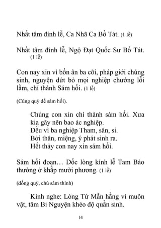 Nhất tâm đỉnh lễ, Ca Nhã Ca Bồ Tát. (1 lễ)
Nhất tâm đỉnh lễ, Ngộ Đạt Quốc Sư Bồ Tát.
(1 lễ)
Con nay xin vì bốn ân ba cõi, pháp giới chúng
sinh, nguyện dứt bỏ mọi nghiệp chướng lỗi
lầm, chí thành Sám hối. (1 lễ)
(Cùng quỳ để sám hối).
Chúng con xin chí thành sám hối. Xưa
kia gây nên bao ác nghiệp.
Đều vì ba nghiệp Tham, sân, si.
Bởi thân, miệng, ý phát sinh ra.
Hết thảy con nay xin sám hối.
Sám hối đoạn… Dốc lòng kính lễ Tam Bảo
thường ở khắp mười phương. (1 lễ)
(đồng quỳ, chủ sám thỉnh)
Kính nghe: Lòng Từ Mẫn hằng vì muôn
vật, tâm Bi Nguyện khéo độ quần sinh.
14
 