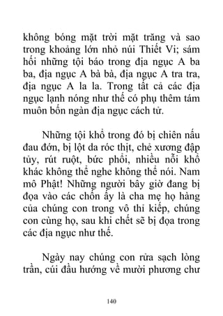 không bóng mặt trời mặt trăng và sao
trong khoảng lớn nhỏ núi Thiết Vi; sám
hối những tội báo trong địa ngục A ba
ba, địa ngục A bà bà, địa ngục A tra tra,
địa ngục A la la. Trong tất cả các địa
ngục lạnh nóng như thế có phụ thêm tám
muôn bốn ngàn địa ngục cách tử.
Những tội khổ trong đó bị chiên nấu
đau đớn, bị lột da róc thịt, chẻ xương đập
tủy, rút ruột, bức phổi, nhiều nỗi khổ
khác không thể nghe không thể nói. Nam
mô Phật! Những người bây giờ đang bị
đọa vào các chốn ấy là cha mẹ họ hàng
của chúng con trong vô thỉ kiếp, chúng
con cùng họ, sau khi chết sẽ bị đọa trong
các địa ngục như thế.
Ngày nay chúng con rửa sạch lòng
trần, cúi đầu hướng về mười phương chư
140
 