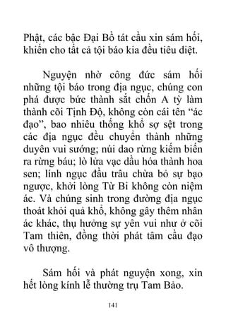 Phật, các bậc Đại Bồ tát cầu xin sám hối,
khiến cho tất cả tội báo kia đều tiêu diệt.
Nguyện nhờ công đức sám hối
những tội báo trong địa ngục, chúng con
phá được bức thành sắt chốn A tỳ làm
thành cõi Tịnh Độ, không còn cái tên “ác
đạo”, bao nhiêu thống khổ sợ sệt trong
các địa ngục đều chuyển thành những
duyên vui sướng; núi dao rừng kiếm biến
ra rừng báu; lò lửa vạc dầu hóa thành hoa
sen; lính ngục đầu trâu chừa bỏ sự bạo
ngược, khởi lòng Từ Bi không còn niệm
ác. Và chúng sinh trong đường địa ngục
thoát khỏi quả khổ, không gây thêm nhân
ác khác, thụ hưởng sự yên vui như ở cõi
Tam thiên, đồng thời phát tâm cầu đạo
vô thượng.
Sám hối và phát nguyện xong, xin
hết lòng kính lễ thường trụ Tam Bảo.
141
 