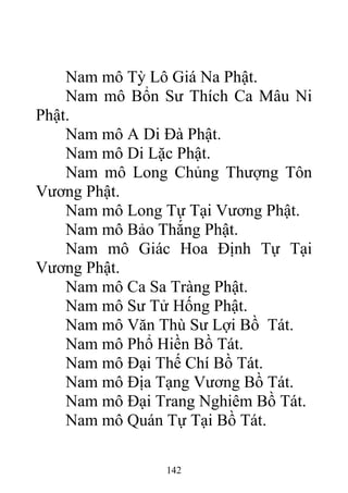 Nam mô Tỳ Lô Giá Na Phật.
Nam mô Bổn Sư Thích Ca Mâu Ni
Phật.
Nam mô A Di Đà Phật.
Nam mô Di Lặc Phật.
Nam mô Long Chủng Thượng Tôn
Vương Phật.
Nam mô Long Tự Tại Vương Phật.
Nam mô Bảo Thắng Phật.
Nam mô Giác Hoa Định Tự Tại
Vương Phật.
Nam mô Ca Sa Tràng Phật.
Nam mô Sư Tử Hống Phật.
Nam mô Văn Thù Sư Lợi Bồ Tát.
Nam mô Phổ Hiền Bồ Tát.
Nam mô Đại Thế Chí Bồ Tát.
Nam mô Địa Tạng Vương Bồ Tát.
Nam mô Đại Trang Nghiêm Bồ Tát.
Nam mô Quán Tự Tại Bồ Tát.
142
 