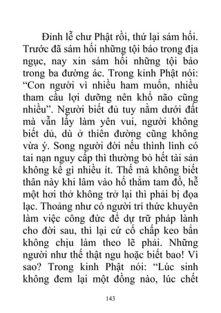 Đỉnh lễ chư Phật rồi, thứ lại sám hối.
Trước đã sám hối những tội báo trong địa
ngục, nay xin sám hối những tội báo
trong ba đường ác. Trong kinh Phật nói:
“Con người vì nhiều ham muốn, nhiều
tham cầu lợi dưỡng nên khổ não cũng
nhiều”. Người biết đủ tuy nằm dưới đất
mà vẫn lấy làm yên vui, người không
biết dủ, dù ở thiên đường cũng không
vừa ý. Song người đời nếu thình lình có
tai nạn nguy cấp thì thường bỏ hết tài sản
không kể gì nhiều ít. Thế mà không biết
thân này khi lâm vào hố thẳm tam đồ, hễ
một hơi thở không trở lại thì phải bị đọa
lạc. Thoảng như có người trí thức khuyên
làm việc công đức để dự trữ pháp lành
cho đời sau, thì lại cứ cố chấp keo bẩn
không chịu làm theo lẽ phải. Những
người như thế thật ngu hoặc biết bao! Vì
sao? Trong kinh Phật nói: “Lúc sinh
không đem lại một đồng nào, lúc chết
143
 