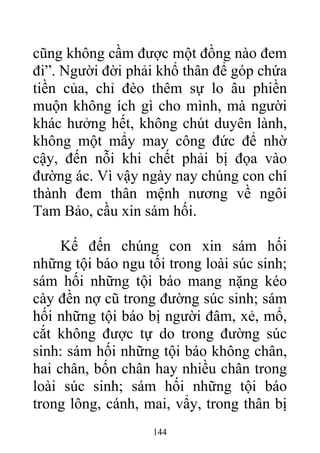 cũng không cầm được một đồng nào đem
đi”. Người đời phải khổ thân để góp chứa
tiền của, chỉ đèo thêm sự lo âu phiền
muộn không ích gì cho mình, mà người
khác hưởng hết, không chút duyên lành,
không một mẩy may công đức để nhờ
cậy, đến nỗi khi chết phải bị đọa vào
đường ác. Vì vậy ngày nay chúng con chí
thành đem thân mệnh nương về ngôi
Tam Bảo, cầu xin sám hối.
Kế đến chúng con xin sám hối
những tội báo ngu tối trong loài súc sinh;
sám hối những tội báo mang nặng kéo
cày đền nợ cũ trong đường súc sinh; sám
hối những tội báo bị người đâm, xẻ, mổ,
cắt không được tự do trong đường súc
sinh: sám hối những tội báo không chân,
hai chân, bốn chân hay nhiều chân trong
loài súc sinh; sám hối những tội báo
trong lông, cánh, mai, vẩy, trong thân bị
144
 