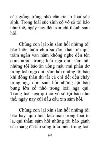 các giống trùng nhỏ cắn rỉa, ở loài súc
sinh. Trong loài súc sinh có vô số tội báo
như thế, ngày nay đều xin chí thành sám
hối.
Chúng con lại xin sám hối những tội
báo luôn luôn chịu sự đói khát trải qua
trăm ngàn vạn năm không nghe đến tên
cơm nước, trong loài ngạ quỉ; sám hối
những tội báo ăn uống máu mủ phẩn dơ
trong loài ngạ quỉ; sám hối những tội báo
khi động thân thì tất cả chi tiết đều cháy
trong ngạ quỉ; sám hối những tội báo
bụng lớn cổ nhỏ trong loài ngạ quỉ.
Trong loài ngạ quỉ có vô số tội báo như
thế, ngày nay cúi đầu cầu xin sám hối.
Chúng con lại xin sám hối những tội
báo hay nịnh hót kêu mạn trong loài tu
la, quỉ thần; sám hối những tội báo gánh
cát mang đá lấp sông trấn biển trong loài
145
 