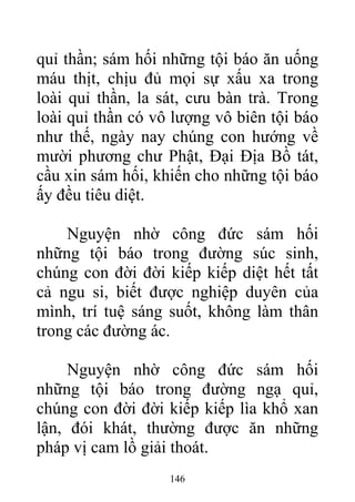 quỉ thần; sám hối những tội báo ăn uống
máu thịt, chịu đủ mọi sự xấu xa trong
loài quỉ thần, la sát, cưu bàn trà. Trong
loài quỉ thần có vô lượng vô biên tội báo
như thế, ngày nay chúng con hướng về
mười phương chư Phật, Đại Địa Bồ tát,
cầu xin sám hối, khiến cho những tội báo
ấy đều tiêu diệt.
Nguyện nhờ công đức sám hối
những tội báo trong đường súc sinh,
chúng con đời đời kiếp kiếp diệt hết tất
cả ngu si, biết được nghiệp duyên của
mình, trí tuệ sáng suốt, không làm thân
trong các đường ác.
Nguyện nhờ công đức sám hối
những tội báo trong đường ngạ quỉ,
chúng con đời đời kiếp kiếp lìa khổ xan
lận, đói khát, thường được ăn những
pháp vị cam lồ giải thoát.
146
 