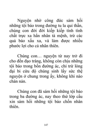 Nguyện nhờ công đức sám hối
những tội báo trong đường tu la quỉ thần,
chúng con đời đời kiếp kiếp tính tình
chất trực xa hẳn nhân tà mệnh, trừ các
quả báo xấu xa, và làm được nhiều
phước lợi cho cả nhân thiên.
Chúng con… nguyện từ nay trở đi
cho đến đạo tràng, không còn chịu những
tội báo trong bốn đường ác, chỉ trừ lòng
đại bi cứu độ chúng sinh lấy sức thệ
nguyện ở chung trong ấy, không khi nào
chán nản.
Chúng con đã sám hối những tội báo
trong ba đường ác, nay theo thứ lớp cầu
xin sám hối những tội báo chốn nhân
thiên.
147
 