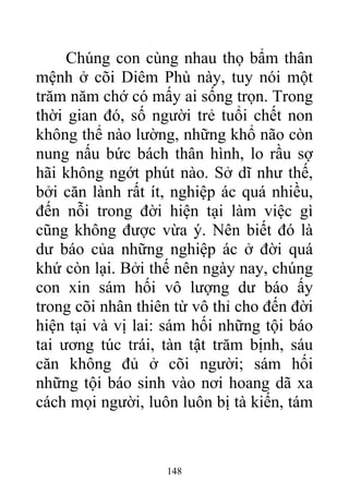 Chúng con cùng nhau thọ bẩm thân
mệnh ở cõi Diêm Phù này, tuy nói một
trăm năm chớ có mấy ai sống trọn. Trong
thời gian đó, số người trẻ tuổi chết non
không thể nào lường, những khổ não còn
nung nấu bức bách thân hình, lo rầu sợ
hãi không ngớt phút nào. Sở dĩ như thế,
bởi căn lành rất ít, nghiệp ác quá nhiều,
đến nỗi trong đời hiện tại làm việc gì
cũng không được vừa ý. Nên biết đó là
dư báo của những nghiệp ác ở đời quá
khứ còn lại. Bởi thế nên ngày nay, chúng
con xin sám hối vô lượng dư báo ấy
trong cõi nhân thiên từ vô thỉ cho đến đời
hiện tại và vị lai: sám hối những tội báo
tai ương túc trái, tàn tật trăm bịnh, sáu
căn không đủ ở cõi người; sám hối
những tội báo sinh vào nơi hoang dã xa
cách mọi người, luôn luôn bị tà kiến, tám
148
 