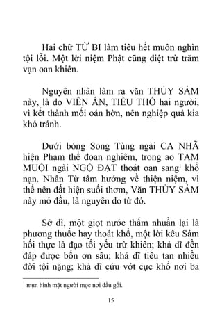 Hai chữ TỪ BI làm tiêu hết muôn nghìn
tội lỗi. Một lời niệm Phật cũng diệt trừ trăm
vạn oan khiên.
Nguyên nhân làm ra văn THỦY SÁM
này, là do VIÊN ÁN, TIỀU THỐ hai người,
vì kết thành mối oán hờn, nên nghiệp quả kia
khó tránh.
Dưới bóng Song Tùng ngài CA NHÃ
hiện Phạm thể đoan nghiêm, trong ao TAM
MUỘI ngài NGỘ ĐẠT thoát oan sang1
khổ
nạn. Nhân Từ tâm hướng về thiện niệm, vì
thế nên đất hiện suối thơm, Văn THỦY SÁM
này mở đầu, là nguyên do từ đó.
Sở dĩ, một giọt nước thấm nhuần lại là
phương thuốc hay thoát khổ, một lời kêu Sám
hối thực là đạo tối yếu trừ khiên; khả dĩ đền
đáp được bốn ơn sâu; khả dĩ tiêu tan nhiều
đời tội nặng; khả dĩ cứu vớt cực khổ nơi ba
1
mụn hình mặt người mọc nơi đầu gối.
15
 