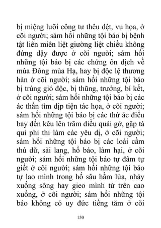 bị miệng lưỡi công tư thêu dệt, vu họa, ở
cõi người; sám hối những tội báo bị bệnh
tật liên miên liệt giường liệt chiếu không
đứng dậy được ở cõi người; sám hối
những tội báo bị các chứng ôn dịch về
mùa Đông mùa Hạ, hay bị độc lệ thương
hàn ở cõi người; sám hối những tội báo
bị trúng gió độc, bị thũng, trướng, bí kết,
ở cõi người; sám hối những tội báo bị các
ác thần tìm dịp tiện tác họa, ở cõi người;
sám hối những tội báo bị các thứ ác điểu
bay đến kêu lên trăm điều quái gở, gặp tà
quỉ phi thi làm các yêu dị, ở cõi người;
sám hối những tội báo bị các loài cầm
thú dữ, sài lang, hổ báo, làm hại, ở cõi
người; sám hối những tội báo tự đâm tự
giết ở cõi người; sám hối những tội báo
tự lao mình trong hố sâu hầm lửa, nhảy
xuống sông hay gieo mình từ trên cao
xuống, ở cõi người; sám hối những tội
báo không có uy đức tiếng tăm ở cõi
150
 