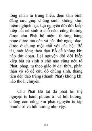 lòng nhân từ trung hiếu, đem tâm bình
đẳng cứu giúp chúng sinh, không khởi
niệm nghịch hại. Lại nguyện đời đời kiếp
kiếp bất cứ sinh ở chỗ nào, cũng thường
được chư Phật hộ niệm, thường hàng
phục được ma oán và các thứ ngoại đạo,
được ở chung một chỗ với các bậc Bồ
tát, một lòng theo đạo Bồ đề không khi
nào đứt đoạn. Lại nguyện đời đời kiếp
kiếp bất cứ sinh ở chỗ nào cũng nêu tỏ
Phật, pháp, tu theo giáo lý đại thừa, phân
thân vô số để cứu độ chúng sinh, thẳng
tiến đến đạo tràng (thành Phật) không khi
nào thoái chuyển.
Chư Phật Bồ tát đã phát lời thệ
nguyện tu hành phước trí và hồi hướng,
chúng con cũng xin phát nguyện tu tập
phước trí và hồi hướng như vậy.
153
 