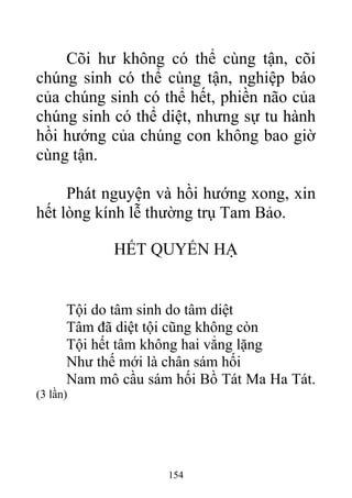 Cõi hư không có thể cùng tận, cõi
chúng sinh có thể cùng tận, nghiệp báo
của chúng sinh có thể hết, phiền não của
chúng sinh có thể diệt, nhưng sự tu hành
hồi hướng của chúng con không bao giờ
cùng tận.
Phát nguyện và hồi hướng xong, xin
hết lòng kính lễ thường trụ Tam Bảo.
HẾT QUYỂN HẠ
Tội do tâm sinh do tâm diệt
Tâm đã diệt tội cũng không còn
Tội hết tâm không hai vẳng lặng
Như thế mới là chân sám hối
Nam mô cầu sám hối Bồ Tát Ma Ha Tát.
(3 lần)
154
 