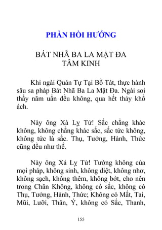 PHẦN HỒI HƯỚNG
BÁT NHÃ BA LA MẬT ĐA
TÂM KINH
Khi ngài Quán Tự Tại Bồ Tát, thực hành
sâu sa pháp Bát Nhã Ba La Mật Đa. Ngài soi
thấy năm uẩn đều không, qua hết thảy khổ
ách.
Này ông Xà Lỵ Tử! Sắc chẳng khác
không, không chẳng khác sắc, sắc tức không,
không tức là sắc. Thụ, Tưởng, Hành, Thức
cũng đều như thế.
Này ông Xá Lỵ Tử! Tướng không của
mọi pháp, không sinh, không diệt, không nhơ,
không sạch, không thêm, không bớt, cho nên
trong Chân Không, không có sắc, không có
Thụ, Tưởng, Hành, Thức; Không có Mắt, Tai,
Mũi, Lưỡi, Thân, Ý, không có Sắc, Thanh,
155
 