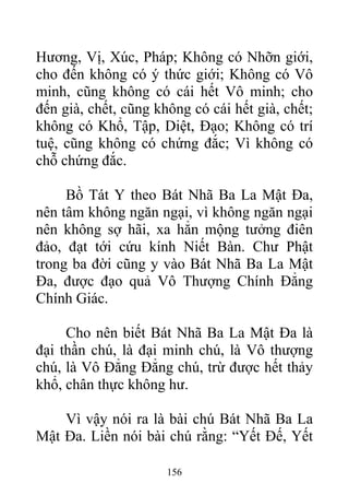 Hương, Vị, Xúc, Pháp; Không có Nhỡn giới,
cho đến không có ý thức giới; Không có Vô
minh, cũng không có cái hết Vô minh; cho
đến già, chết, cũng không có cái hết già, chết;
không có Khổ, Tập, Diệt, Đạo; Không có trí
tuệ, cũng không có chứng đắc; Vì không có
chỗ chứng đắc.
Bồ Tát Y theo Bát Nhã Ba La Mật Đa,
nên tâm không ngăn ngại, vì không ngăn ngại
nên không sợ hãi, xa hẳn mộng tưởng điên
đảo, đạt tới cứu kính Niết Bàn. Chư Phật
trong ba đời cũng y vào Bát Nhã Ba La Mật
Đa, được đạo quả Vô Thượng Chính Đẳng
Chính Giác.
Cho nên biết Bát Nhã Ba La Mật Đa là
đại thần chú, là đại minh chú, là Vô thượng
chú, là Vô Đẳng Đẳng chú, trừ được hết thảy
khổ, chân thực không hư.
Vì vậy nói ra là bài chú Bát Nhã Ba La
Mật Đa. Liền nói bài chú rằng: “Yết Đế, Yết
156
 