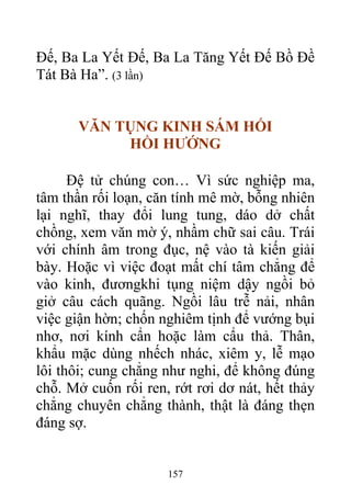 Đế, Ba La Yết Đế, Ba La Tăng Yết Đế Bồ Đề
Tát Bà Ha”. (3 lần)
VĂN TỤNG KINH SÁM HỐI
HỒI HƯỚNG
Đệ tử chúng con… Vì sức nghiệp ma,
tâm thần rối loạn, căn tính mê mờ, bỗng nhiên
lại nghĩ, thay đổi lung tung, dáo dở chất
chồng, xem văn mờ ý, nhầm chữ sai câu. Trái
với chính âm trong đục, nệ vào tà kiến giải
bày. Hoặc vì việc đoạt mất chí tâm chẳng để
vào kinh, đươngkhi tụng niệm dậy ngồi bỏ
giở câu cách quãng. Ngồi lâu trễ nải, nhân
việc giận hờn; chốn nghiêm tịnh để vướng bụi
nhơ, nơi kính cẩn hoặc làm cẩu thả. Thân,
khẩu mặc dùng nhếch nhác, xiêm y, lễ mạo
lôi thôi; cung chẳng như nghi, để không đúng
chỗ. Mở cuốn rối ren, rớt rơi dơ nát, hết thảy
chẳng chuyên chẳng thành, thật là đáng thẹn
đáng sợ.
157
 