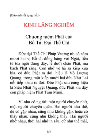 (Đảo mõ rồi tụng tiếp)
KINH LĂNG NGHIÊM
Chương niệm Phật của
Bồ Tát Đại Thế Chí
Đức đại Thế Chí Pháp Vương tử, có năm
mươi hai vị Bồ tát đồng hàng với Ngài, liền
từ tòa ngồi đứng dậy, lễ dưới chân Phật, mà
bạch Phật rằng: Con nhớ về hà sa kiếp xưa
kia, có đức Phật ra đời, hiệu là Vô Lượng
Quang, trong một kiếp mười hai đức Như Lai
nối tiếp nhau ra đời. Đức Phật sau cùng hiệu
là Siêu Nhật Nguyệt Quang, đức Phật kia dậy
con pháp niệm Phật Tam Muội.
Ví như có người: một người chuyên nhớ,
một người chuyên quên. Hai người như thế,
dù có gặp nhau, cũng như không gặp, hoặc có
thấy nhau, cũng như không thấy. Hai người
nhớ nhau, thời hai nhớ in sâu, cứ như thế mãi,
159
 