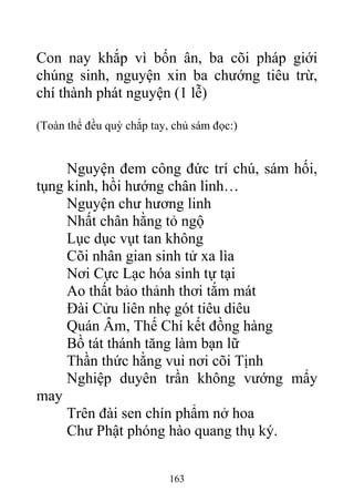 Con nay khắp vì bốn ân, ba cõi pháp giới
chúng sinh, nguyện xin ba chướng tiêu trừ,
chí thành phát nguyện (1 lễ)
(Toàn thể đều quỳ chắp tay, chủ sám đọc:)
Nguyện đem công đức trí chú, sám hối,
tụng kinh, hồi hướng chân linh…
Nguyện chư hương linh
Nhất chân hằng tỏ ngộ
Lục dục vụt tan không
Cõi nhân gian sinh tử xa lìa
Nơi Cực Lạc hóa sinh tự tại
Ao thất bảo thảnh thơi tắm mát
Đài Cửu liên nhẹ gót tiêu diêu
Quán Âm, Thế Chí kết đồng hàng
Bồ tát thánh tăng làm bạn lữ
Thần thức hằng vui nơi cõi Tịnh
Nghiệp duyên trần không vướng mẩy
may
Trên đài sen chín phẩm nở hoa
Chư Phật phóng hào quang thụ ký.
163
 