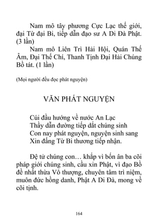 Nam mô tây phương Cực Lạc thế giới,
đại Từ đại Bi, tiếp dẫn đạo sư A Di Đà Phật.
(3 lần)
Nam mô Liên Trì Hải Hội, Quán Thế
Âm, Đại Thế Chí, Thanh Tịnh Đại Hải Chúng
Bồ tát. (1 lần)
(Mọi người đều đọc phát nguyện)
VĂN PHÁT NGUYỆN
Cúi đầu hướng về nước An Lạc
Thầy dẫn đường tiếp dắt chúng sinh
Con nay phát nguyện, nguyện sinh sang
Xin đấng Từ Bi thương tiếp nhận.
Đệ tử chúng con… khắp vì bốn ân ba cõi
pháp giới chúng sinh, cầu xin Phật, vì đạo Bồ
đề nhất thừa Vô thượng, chuyên tâm trì niệm,
muôn đức hồng danh, Phật A Di Đà, mong về
cõi tịnh.
164
 