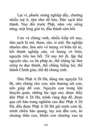 Lại vì, phước mỏng nghiệp dầy, chướng
nhiều tuệ ít, tâm nhơ dễ bén, Đức sạch khó
thành. Nay đối trước Phật, năm vóc siêng
năng, một lòng giải tỏ, đầu thành sám hối.
Con và chúng sinh, nhiều kiếp tới nay,
tâm sạch bị mê, tham, sân, si mãi. Ba nghiệp
nhuốm nhơ, làm nên vô lượng vô biên tội ác,
kết thành nghiệp oán, vô lượng vô biên,
nguyện tiêu tan hết. Từ nay trở đi, lập thệ
nguyện sâu, xa lìa pháp ác, thề chẳng lại làm
siêng tu đạo thánh, thề chẳng biếng lui; thề
thành Chính giác; thề độ chúng sinh.
Đức Phật A Di Đà, dùng sức nguyện Từ
Bi, nên chứng cho con; nên thương sót con;
nên giúp đỡ con. Nguyện con trong khi
thuyền quán, những lúc ngủ mơ, được thấy
đức Phật A Di Đà, mình vàng đẹp đẽ, được
qua cõi báu trang nghiêm của đức Phật A Di
Đà, đầu được Phật A Di Đà gội nước cam lộ,
mình chiếu hào quang, tay soa đầu con, áo
choàng thân con, khiến con chướng xưa tự
165
 