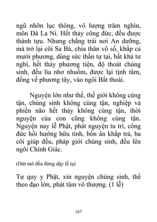 ngũ nhỡn lục thông, vô lượng trăm nghìn,
môn Đà La Ni. Hết thảy công đức, đều được
thành tựu. Nhưng chẳng trái nơi An dưỡng,
mà trở lại cõi Sa Bà, chia thân vô số, khắp cả
mười phương, dùng sức thần tự tại, bất khả tư
nghì, hết thảy phương tiện, độ thoát chúng
sinh, đều lìa nhơ nhuốm, được lại tịnh tâm,
đồng về phương tây, vào ngôi Bất thoái.
Nguyện lớn như thế, thế giới không cùng
tận, chúng sinh không cùng tận, nghiệp và
phiền não hết thảy không cùng tận, thời
nguyện của con cũng không cùng tận.
Nguyện nay lễ Phật, phát nguyện tu trì, công
đức hồi hướng hữu tình, bốn ân khắp trả, ba
cõi giúp đều, pháp giới chúng sinh, đều lên
ngôi Chính Giác.
(Dứt mõ đều đứng dậy lễ tạ)
Tự quy y Phật, xin nguyện chúng sinh, thể
theo đạo lớn, phát tâm vô thượng. (1 lễ)
167
 