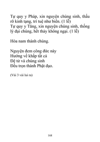 Tự quy y Pháp, xin nguyện chúng sinh, thấu
rõ kinh tạng, trí tuệ như biển. (1 lễ)
Tự quy y Tăng, xin nguyện chúng sinh, thống
lý đại chúng, hết thảy không ngại. (1 lễ)
Hòa nam thánh chúng.
Nguyện đem công đức này
Hướng về khắp tất cả
Đệ tử và chúng sinh
Đều trọn thành Phật đạo.
(Vái 3 vái lui ra)
168
 