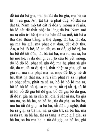 đề tát đá bà gia, ma ha tát đá bà gia, ma ha ca
lô ni ca gia. Án, tát bà ra phạt duệ, số đát na
đát tả. Nam mô tất cát rị đóa y mông a rị gia,
bà lô cát đế thất phật la lăng đà bà. Nam mô
na ra cẩn trì hê rị ma ha bàn đá sa mế, tát bà a
tha đậu thâu bằng, a thệ dựng, tát bà, tát đá,
na ma bà già, ma phạt đặt đậu, đát điệt tha.
Án, a bà lô hê, lô ca đế, ca ra đế, gi hê rị, ha
ha bồ đề tát đóa, tát bà tát bà, ma ra ma ra, ha
hê mê hê, rị đà dựng, câu lô câu lô yết mông,
độ lô độ lô, phạt sà gia đế, ma hạ phạt sà gia
đế, đà ra đà ra đị rị ni, thất phật ra gia, giá ra
giá ra, ma ma phạt ma ra, mục đế lệ, y hê di
hê, thất na thất na, a ra sấm phật ra sá lị phạt
sa phạt sấm, phật ra sá ra, hô lô hô lô ma ra,
hô lô hô lô hê rị, sa ra sa ra, tất rị tất rị, tô lô
tô lô, bồ đề giạ bồ đề giạ, bồ đà giạ bồ đà giạ,
di đế rị giạ na ra cẩn trì, địa rị sắt ni na, ba giạ
ma na, sa bà ha, sa bà ha, tất đà giạ, sa bà ha,
ma ha tất đà giạ, sa bà ha, tất đà dụ nghệ, thất
bà ra giạ, sa bà ha, na ra cẩn trì, sa bà ha, ma
ra na ra, sa bà ha, tất ra tăng a mục già gia, sa
bà ha, sa bà ma ha, a tất đà giạ, sa bà ha, giả
17
 