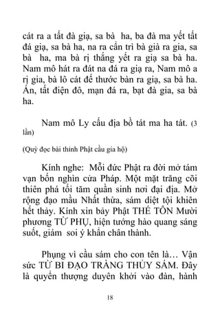 cát ra a tất đà giạ, sa bà ha, ba đà ma yết tất
đá giạ, sa bà ha, na ra cẩn trì bà già ra gia, sa
bà ha, ma bà rị thắng yết ra giạ sa bà ha.
Nam mô hát ra đát na đá ra giạ ra, Nam mô a
rị gia, bà lô cát đế thước bàn ra giạ, sa bà ha.
Án, tất điện đô, mạn đá ra, bạt đà gia, sa bà
ha.
Nam mô Ly cấu địa bồ tát ma ha tát. (3
lần)
(Quỳ đọc bài thỉnh Phật cầu gia hộ)
Kính nghe: Mỗi đức Phật ra đời mở tám
vạn bốn nghìn cửa Pháp. Một mặt trăng cõi
thiên phá tối tăm quần sinh nơi đại địa. Mở
rộng đạo mầu Nhất thừa, sám diệt tội khiên
hết thảy. Kính xin bảy Phật THẾ TÔN Mười
phương TỪ PHỤ, hiện tướng hào quang sáng
suốt, giám soi ý khẩn chân thành.
Phụng vì cầu sám cho con tên là… Vận
sức TỪ BI ĐẠO TRÀNG THỦY SÁM. Đây
là quyển thượng duyên khởi vào đàn, hành
18
 