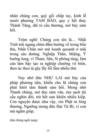 nhân chúng con, quỳ gối chắp tay, kính lễ
mười phương TAM BẢO, quy y hết thảy
Thánh Tăng, dãi tỏ cầu thương, mở bày sám
hối.
Trộm nghĩ: Chúng con tên là… Nhất
Tính trái ngang chìm đắm hướng về trong bốn
thú, Nhất Chân mờ mịt loanh quoanh ở mãi
trong sáu đường. Nghiệp Thân, Miệng, Ý
buông lung, vì Tham, Sân, Si phóng túng, làm
càn làm bậy tạo ra nghiệp chướng vô biên,
theo ác theo tà gây lấy lỗi lầm nhiều thứ.
Nay nhờ đức NHƯ LAI mở bày của
pháp phương tiện, khiến cho lũ chúng con
phát khởi tâm thành sám hối. Mong nhờ
Thanh chúng, mở đọc sám văn, rửa sạch tội
cấu nghìn đời, trừ hết oan khiên nhiều kiếp.
Con nguyện được như vậy, xin Phật rủ lòng
thương, Ngưỡng mong đức Đại Từ Bi, vì con
mà ngầm giúp.
(đại chúng ngồi tụng)
19
 